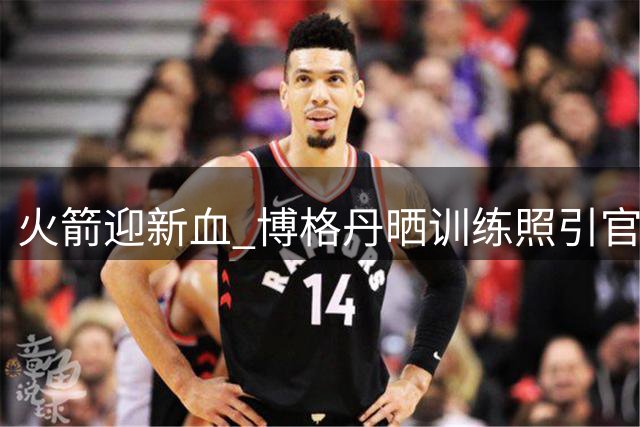 火箭迎新血 博格丹晒训练照引官方共鸣